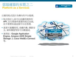 30© 2009 Cisco Systems, Inc. All rights reserved. Cisco Public
雲端運算的本質之二
Platform as a Services
以應用程式設計為導向的平台服務.
 程式設計人員可以依據所提供的
API, 自行開發所需要的程式系統,
而不需要知道這個平台在那裡.
 資源可重覆使用, 負載均衡, 網路安
全, 資料備援等皆可自動達成.
 案例如 : Google Application
Engine, Amazon AWS Simple
Storage 及 Cisco WebEx Connect
等.
 