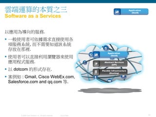 31© 2009 Cisco Systems, Inc. All rights reserved. Cisco Public
雲端運算的本質之三
Software as a Services
以應用為導向的服務.
 一般使用者可依據需求直接使用各
項服務系統, 而不需要知道該系統
存放在那裡.
 使用者可以直接利用瀏覽器來使用
應用程式服務.
 以 dotcom 的形式存在.
 案例如 : Gmail, Cisco WebEx.com,
Salesforce.com and qq.com 等.
 
