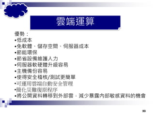 33
雲端運算
優勢：
•低成本
•免軟體、儲存空間、伺服器成本
•節能環保
•節省設備維護人力
•伺服器軟硬體升級容易
•主機備份容易
•使得安全稽核/測試更簡單
•可運用雲端自動安全管理
•簡化災難復原程序
•將公開資料轉移到外部雲，減少暴露內部敏感資料的機會
33
 