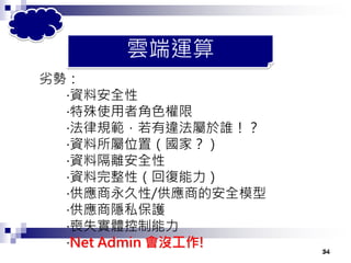 34
劣勢：
‧資料安全性
‧特殊使用者角色權限
‧法律規範，若有違法屬於誰！？
‧資料所屬位置（國家？）
‧資料隔離安全性
‧資料完整性（回復能力）
‧供應商永久性/供應商的安全模型
‧供應商隱私保護
‧喪失實體控制能力
‧Net Admin 會沒工作! 34
雲端運算
 
