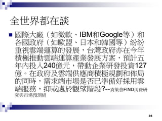 35
全世界都在談
 國際大廠（如微軟、IBM和Google等）和
各國政府（如歐盟、日本和韓國等）紛紛
重視雲端運算的發展，台灣政府亦在今年
積極推動雲端運算產業發展方案，預計五
年內投入240億元，帶動企業研發投資127
億。在政府及雲端供應商積極規劃和佈局
的同時，需求端市場是否已準備好採用雲
端服務，抑或處於觀望階段?--資策會FIND消費研
究與市場預測組
 