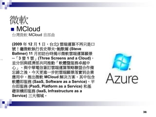 36
微軟
 MCloud
台灣微軟 MCloud 首部曲
(2009 年 12 月 1 日，台北) 雲端運算不再只是口
號！繼微軟執行長史蒂夫‧鮑默爾 (Steve
Ballmer) 11 月初訪台時揭示微軟雲端運算願景
─「3 螢 1 雲」(Three Screens and a Cloud)，
並分別與經濟部共同推動「軟體暨服務卓越中
心」、與中華電信簽訂雲端運算策略聯盟合作備
忘錄之後，今天更進一步把雲端願景落實到企業
應用中，推出微軟 MCloud 解決方案，其中包含
軟體即服務 (SaaS, Software as a Service)、平
台即服務 (PaaS, Platform as a Service) 和基
礎架構即服務 (IaaS, Infrastructure as a
Service) 三大領域。
 