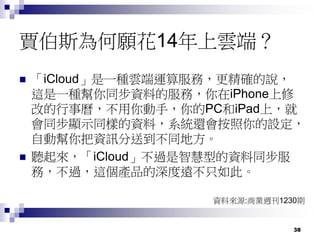 38
賈伯斯為何願花14年上雲端？
 「iCloud」是一種雲端運算服務，更精確的說，
這是一種幫你同步資料的服務，你在iPhone上修
改的行事曆，不用你動手，你的PC和iPad上，就
會同步顯示同樣的資料，系統還會按照你的設定，
自動幫你把資訊分送到不同地方。
 聽起來，「iCloud」不過是智慧型的資料同步服
務，不過，這個產品的深度遠不只如此。
資料來源:商業週刊1230期
 