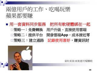 39
兩億用戶的工作、吃喝玩樂
蘋果都要賺
 用一套資料同步服務 把所有軟硬體綁在一起
 策略一：免費轉換 用戶升級，直接使用雲端
 策略二：提供平台 開發雲端App，成本接近零
策略三：建立通路 記錄使用喜好，賺資訊財
資料來源:商業週刊1230期
 
