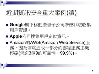 4
近期資訊安全重大案例(續)
 Google旗下移動廣告子公司涉嫌非法收集
用戶資訊。
 Apple公司搜集用戶定位資訊。
 Amazon的AWS(Amazon Web Service)服
務，因為停電造成一部分的雲端服務主機
停擺(承諾3個9的可靠性，99.9%)。
 