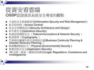 45
從資安看雲端
CISSP認證資訊系統安全專家的觀點
 1.資訊安全與風險管理(Information Security and Risk Management )
 2.存取控制（Access Control)
 3.安全架構與設計(Security Architecture and Design)
 4.作業安全(Operations Security)
 5.通訊與網路安全 （Telecommunications & Network Security ）
 6.密碼學（Cryptography ）
 7.業務持續運作與災害復原計畫(Business Continuity Planning &
Disaster Recovery Planning ）
 8.實體(環境)安全（Physical (Environmental) Security )
 9.應用程式安全(Application Security)
 10.法律、規章、遵循性與調查(Legal, Regulations, Compliance and
Investigations)
 