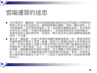 48
雲端運算的迷思
 任何事都有一體兩面，既然雲端服務能夠提供給我們這麼大的便利性，
相對它的安全性也就成為一個相對複雜的議題，例如：顧客資料、公
司財務細節、甚至是研發資料…等，這些極為機敏的資訊，是否要放
在對任何人開放、申請的雲端服務上，或是能夠採用私有雲的概念，
來達成資料互通的便利性，我想這一點也是很多企業在選擇雲端服務
時的一大考量。
 畢竟多一層服務，也就代表資料洩露的風險會提高一些，畢竟再便利
的服務還是得要有人管理、維護，縱使可以透過加密的手段來增加安
全性，但是在實務上這樣子的做法所要付出的代價可能遠高於採用它
所能節省下來的資源，況且，安全性的疑慮同時也包括了服務停擺時
的風險，網路斷線時的資料完整性，當主導權不再是掌握在自己手中
時，也沒有太多立場能夠要求對方提供額外的服務，當然，非得要求
對方提供額外服務也不是不行，只是值不值得我們投入如此鉅額的費
用而已。
 