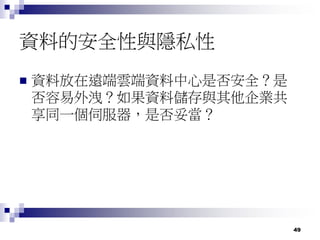 49
資料的安全性與隱私性
 資料放在遠端雲端資料中心是否安全？是
否容易外洩？如果資料儲存與其他企業共
享同一個伺服器，是否妥當？
 