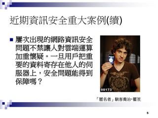 5
近期資訊安全重大案例(續)
 屢次出現的網路資訊安全
問題不禁讓人對雲端運算
加重懷疑。一旦用戶把重
要的資料寄存在他人的伺
服器上，安全問題能得到
保障嗎？
「匿名者」駭客喬治‧霍茨
 