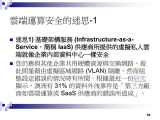 50
雲端運算安全的迷思-1
 迷思1) 基礎架構服務 (Infrastructure-as-a-
Service，簡稱 IaaS) 供應商所提供的虛擬私人雲
端就像企業內部資料中心一樣安全
 您仍舊與其他企業共用硬體資源與交換網路，彼
此間僅藉由虛擬區域網路 (VLAN) 隔離。然而組
態設定錯誤的情況時有所聞。根據最近一份研究
顯示，澳洲有 31% 的資料外洩事件是「第三方廠
商如雲端運算或 SaaS 供應商的錯誤所造成」。
 
