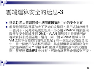 52
雲端運算安全的迷思-3
 迷思3) 私人雲端同樣也適用實體資料中心的安全方案
 虛擬化與雲端運算加大了歹徒的攻擊面，共用式儲存就是
一個例子。另外如系統管理員不小心用 vMotion 將某個伺
服器從安全區域移到 DMZ。VLAN 組態設定錯誤也可能
導致資料未妥善隔離。還有，同一個 vShield 區域內的
VM 之間不受監控的資料流量呢？在一個混合式雲端環境
中，當一個應用程式移到雲端，其虛擬機器周圍卻沒有安
全防護將會如何？仰賴 IaaS 廠商所提供的基本防火牆規
則，甚至連 IDS/IPS 也沒有，可能會讓某些企業感到不安。
 