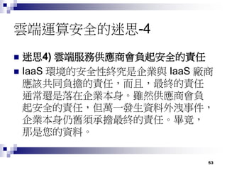 53
雲端運算安全的迷思-4
 迷思4) 雲端服務供應商會負起安全的責任
 IaaS 環境的安全性終究是企業與 IaaS 廠商
應該共同負擔的責任，而且，最終的責任
通常還是落在企業本身。雖然供應商會負
起安全的責任，但萬一發生資料外洩事件，
企業本身仍舊須承擔最終的責任。畢竟，
那是您的資料。
 