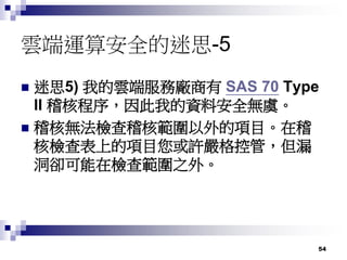 54
雲端運算安全的迷思-5
 迷思5) 我的雲端服務廠商有 SAS 70 Type
II 稽核程序，因此我的資料安全無虞。
 稽核無法檢查稽核範圍以外的項目。在稽
核檢查表上的項目您或許嚴格控管，但漏
洞卻可能在檢查範圍之外。
 