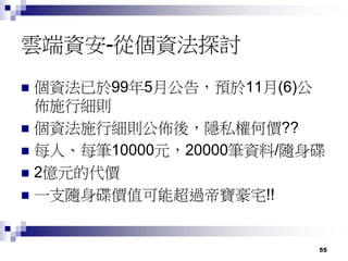 55
雲端資安-從個資法探討
 個資法已於99年5月公告，預於11月(6)公
佈施行細則
 個資法施行細則公佈後，隱私權何價??
 每人、每筆10000元，20000筆資料/隨身碟
 2億元的代價
 一支隨身碟價值可能超過帝寶豪宅!!
 