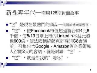 6
新裸奔年代—商周128期封面故事
 “它”是現在最熱門的商品—美國彭博商業週刊。
 “它”，使Facebook市值超過新台幣4兆8
千億，使5/19日剛上市的LinkedIn本益比超
過600倍，使法國總統薩克奇召開G8會議
前，召集包含Google、Amazon等企業領導
人召開2天的會議，就是討論 “它”。
 “它”，就是你我的”隱私”。
 
