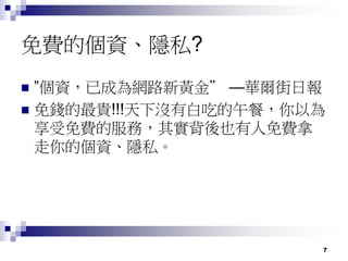 7
免費的個資、隱私?
 ”個資，已成為網路新黃金” —華爾街日報
 免錢的最貴!!!天下沒有白吃的午餐，你以為
享受免費的服務，其實背後也有人免費拿
走你的個資、隱私。
 