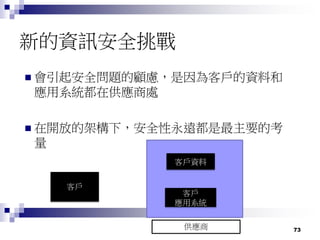 73
新的資訊安全挑戰
 會引起安全問題的顧慮，是因為客戶的資料和
應用系統都在供應商處
 在開放的架構下，安全性永遠都是最主要的考
量
客戶
客戶資料
客戶
應用系統
供應商
 