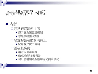 77
誰是駭客?內部
 內部
 惡意的雲端使用者
 想了解系統認證機制
 想控制(虛擬)機器
 惡意的雲端服務商員工
 紀錄客戶使用資料
 雲端服務商
 讀取未加密資料
 偷窺/複製虛擬機器
 可以監視網絡及應用程式使用模式
 