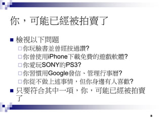 8
你，可能已經被拍賣了
 檢視以下問題
你玩臉書並曾經按過讚?
你曾使用iPhone下載免費的遊戲軟體?
你愛玩SONY的PS3?
你習慣用Google發信、管理行事曆?
你從不做上述事情，但你身邊有人喜歡?
 只要符合其中一項，你，可能已經被拍賣
了
 