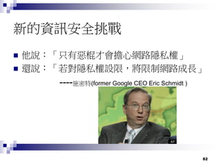 82
新的資訊安全挑戰
 他說：「只有惡棍才會擔心網路隱私權」
 還說：「若對隱私權設限，將限制網路成長」
----施密特(former Google CEO Eric Schmidt )
 