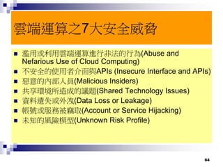 84
雲端運算之7大安全威脅
 濫用或利用雲端運算進行非法的行為(Abuse and
Nefarious Use of Cloud Computing)
 不安全的使用者介面與APIs (Insecure Interface and APIs)
 惡意的內部人員(Malicious Insiders)
 共享環境所造成的議題(Shared Technology Issues)
 資料遺失或外洩(Data Loss or Leakage)
 帳號或服務被竊取(Account or Service Hijacking)
 未知的風險模型(Unknown Risk Profile)
 