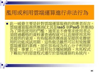 85
濫用或利用雲端運算進行非法行為
 此一威脅主要是針對雲端運算服務的供應者而言。
雲端運算服務供應商(尤其是IaaS 與PaaS 供應商)
為了降低使用的門檻，通常並不會要求使用者必
須經過嚴格的資料審查過程就可以直接使用其所
其提供的資源，有些服務供應商甚至提供免費使
用的功能或試用期。這些做法雖然可以有效推廣
雲端運算的業務，卻也容易成為有心分子利用的
管道。事實上，已經有包含殭屍網路、木馬程式
下載在內的惡意程式運行於雲端運算的系統內。
 