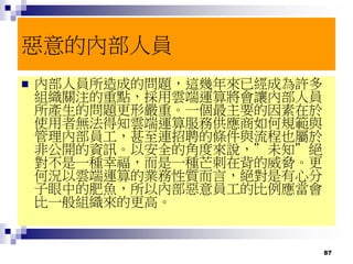 87
惡意的內部人員
 內部人員所造成的問題，這幾年來已經成為許多
組織關注的重點，採用雲端運算將會讓內部人員
所產生的問題更形嚴重。一個最主要的因素在於
使用者無法得知雲端運算服務供應商如何規範與
管理內部員工，甚至連招聘的條件與流程也屬於
非公開的資訊。以安全的角度來說，”未知”絕
對不是一種幸福，而是一種芒刺在背的威脅。更
何況以雲端運算的業務性質而言，絕對是有心分
子眼中的肥魚，所以內部惡意員工的比例應當會
比一般組織來的更高。
 