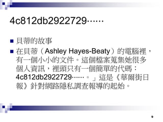 9
4c812db2922729⋯⋯
 貝蒂的故事
 在貝蒂（Ashley Hayes-Beaty）的電腦裡，
有一個小小的文件。這個檔案蒐集她很多
個人資訊，裡頭只有一個簡單的代碼：
4c812db2922729⋯⋯。」這是《華爾街日
報》針對網路隱私調查報導的起始。
 