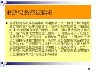 90
帳號或服務被竊取
 儘管帳號或服務被竊取的問題由來已久，但是這類問題對
於雲端運算來說更具威脅性。首先因為雲端運算不像傳統
的IT 架構般擁有實體的東西，因此一旦帳號或服務被竊取
後，除非有其他的方式加以證明，否則惡意分子可以完全
取代原先使用者的身分。在傳統的IT 環境中，因為使用者
至少還擁有硬體的控制權，所以即使發生帳號或服務的竊
取行為，使用者還是可以進行一些事後的補救措施，但是
這些補救措施在雲端運算的架構下可能無法執行。此外，
對於那些公開的雲端運算服務而言，直接暴露於網際網路
上也讓這些竊取行為更加容易發生。
 