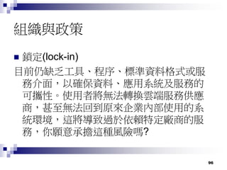 96
組織與政策
 鎖定(lock-in)
目前仍缺乏工具、程序、標準資料格式或服
務介面，以確保資料、應用系統及服務的
可攜性。使用者將無法轉換雲端服務供應
商，甚至無法回到原來企業內部使用的系
統環境，這將導致過於依賴特定廠商的服
務，你願意承擔這種風險嗎?
 