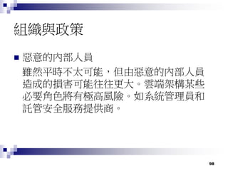98
組織與政策
 惡意的內部人員
雖然平時不太可能，但由惡意的內部人員
造成的損害可能往往更大。雲端架構某些
必要角色將有極高風險。如系統管理員和
託管安全服務提供商。
 