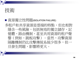 99
技術
 資源獨立性問題(ISOLATION FAILURE)
多租戶和共享資源是雲端的特點，但也相對
隱含一些風險，包括無效的獨立儲存、記
憶體、路由機制，甚至共用資源的租戶聲
譽（例如，跳板攻擊）。當然，攻擊資源
隔離機制仍比攻擊傳統系統少很多，但一
旦發生問題，影響將更大。
 