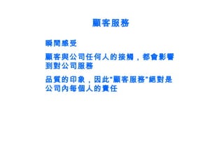 顧客服務 瞬間感受 顧客與公司任何人的接觸，都會影響到對公司服務 品質的印象，因此“顧客服務”絕對是公司內每個人的責任 