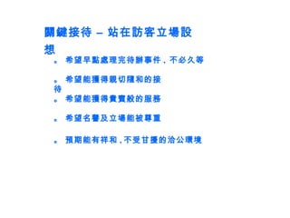 關鍵接待 – 站在訪客立場設想 。 希望早點處理完待辦事件 ,  不必久等 。 希望能獲得親切隨和的接待 。 希望能獲得貴賓般的服務 。 希望名譽及立場能被尊重 。 預期能有祥和 , 不受甘擾的洽公環境 
