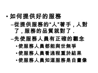 如何提供好的服務 從提供服務的“人”著手 , 人對了 , 服務的品質就對了 . 先使服務人員有正確的觀念 使服務人員都能與世無爭 使服務人員看過程重於結果 使服務人員知道服務是自畫像 