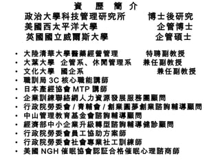 資  歷  簡  介  政治大學科技管理研究所  博士後研究 美國西太平洋大學  企管博士 英國國立威爾斯大學  企管碩士 大陸清華大學醫藥經營管理  特聘副教授 大葉大學  企管系、休閒管理系  兼任副教授 文化大學  國企系  兼任副教授 職訓局 3C 核心職能講師 日本產經協會 MTP 講師 企業訓練聯絡網人力資源發展服務團顧問 行政院勞委會 / 青輔會 / 創業圓夢 創業諮詢輔導顧問 中山管理教育基金會諮詢輔導顧問 經濟部中小企業升級轉型諮詢輔導健診顧問 行政院勞委會員工協助方案師 行政院勞委會社會專業社工訓練師 美國 NGH 催眠協會認証合格催眠心理諮商師 