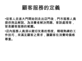 從客人走進大門開始到走出店門後，門市服務人員提供商品解說、為消費者解決問題、客訴處理等，皆是顧客服務的範圍。 店內服務人員須以親切友善的態度、精確熟練的工作技巧，來滿足顧客之需求，讓顧客在消費時備感尊重。   顧客服務的定義 