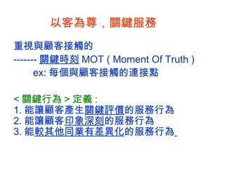 以客為尊 ， 關鍵服務 重視與顧客接觸的 ------- 關鍵時刻 MOT ( Moment Of Truth ) ex: 每個與顧客接觸的連接點  < 關鍵行為 > 定義 : 1. 能讓顧客產生 關鍵評價 的服務行為 2. 能讓顧客 印象深刻 的服務行為 3. 能 較其他同業有差異化 的服務行為   