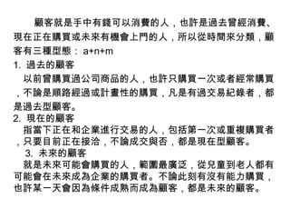 　 　顧客就是手中有錢可以消費的人，也許是過去曾經消費、現在正在購買或未來有機會上門的人，所以從時間來分類，顧客有三種型態： a+n+m 1.  過去的顧客 　以前曾購買過公司商品的人，也許只購買一次或者經常購買，不論是順路經過或計畫性的購買，凡是有過交易紀錄者，都是過去型顧客。 2.  現在的顧客 　指當下正在和企業進行交易的人，包括第一次或重複購買者，只要目前正在接洽，不論成交與否，都是現在型顧客。 　 3.  未來的顧客 　就是未來可能會購買的人，範圍最廣泛，從兒童到老人都有可能會在未來成為企業的購買者。不論此刻有沒有能力購買，也許某一天會因為條件成熟而成為顧客，都是未來的顧客。 