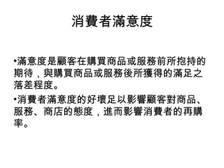 滿意度是顧客在購買商品或服務前所抱持的期待，與購買商品或服務後所獲得的滿足之落差程度。 消費者滿意度的好壞足以影響顧客對商品、服務、商店的態度，進而影響消費者的再購率。 消費者滿意度 