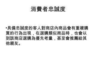 具備忠誠度的客人對商店內商品會有重複購買的行為出現，在選購類似商品時，也會以到該商店選購為優先考量，甚至會推薦給其他親友。  消費者忠誠度 