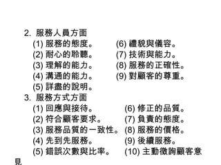 　 2.  服務人員方面 　　 (1) 服務的態度。　　 (6) 禮貌與儀容。  　　 (2) 耐心的聆聽。　　 (7) 技術與能力。 　　 (3) 理解的能力。　　 (8) 服務的正確性。 　　 (4) 溝通的能力。　　 (9) 對顧客的尊重。 　　 (5) 詳盡的說明。 　 3.  服務方式方面 　　 (1) 回應與接待。　　　 (6) 修正的品質。 　　 (2) 符合顧客要求。　　 (7) 負責的態度。 　　 (3) 服務品質的一致性。 (8) 服務的價格。 　　 (4) 先到先服務。　　　 (9) 後續服務。 　　 (5) 錯誤次數與比率。　 (10) 主動徵詢顧客意見 