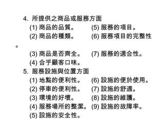 　 4.  所提供之商品或服務方面 　　 (1) 商品的品質。　　 (5) 服務的項目。 　　 (2) 商品的種類。　　 (6) 服務項目的完整性。 　　 (3) 商品是否齊全。　 (7) 服務的適合性。 　　 (4) 合乎顧客口味。 　 5.  服務設施與位置方面 　　 (1) 地點的便利性。　 (6) 設施的便於使用。  　　 (2) 停車的便利性。　 (7) 設施的舒適。 　　 (3) 環境的好壞。　　 (8) 設施的維護。 　　 (4) 服務場所的整潔。 (9) 設施的故障率。 　　 (5) 設施的安全性。 