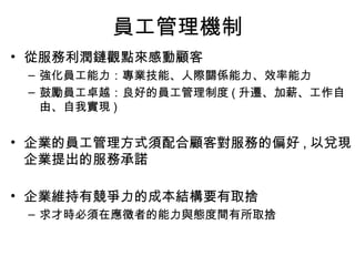 員工管理機制 從服務利潤鏈觀點來感動顧客 強化員工能力：專業技能、人際關係能力、效率能力 鼓勵員工卓越：良好的員工管理制度 ( 升遷、加薪、工作自由、自我實現 ) 企業的員工管理方式須配合顧客對服務的偏好 , 以兌現企業提出的服務承諾 企業維持有競爭力的成本結構要有取捨 求才時必須在應徵者的能力與態度間有所取捨 
