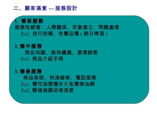 二、顧客滿意 --- 服務設計 1.  售前服務 服務性銷售：人際關係、形象建立、問題處理 Ex1. 自行投稿、免費品嚐 ( 朝日啤酒 ) 2. 售中服務 商品知識、接待禮儀、連環銷售 Ex1. 商品介紹手冊 3. 售後服務 商品保固、快速維修、電話服務 Ex1. 櫻花抽煙機永久免費換油網 Ex2. 聯強強調送修速度 
