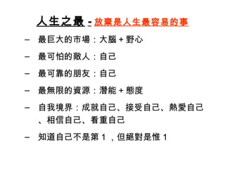 人生之最 - 放棄是人生最容易的事 最巨大的市場：大腦 + 野心 最可怕的敵人：自己 最可靠的朋友：自己 最無限的資源：潛能 + 態度 自我境界：成就自己、接受自己、熱愛自己、相信自己、看重自己 知道自己不是第 1 ，但絕對是惟 1 