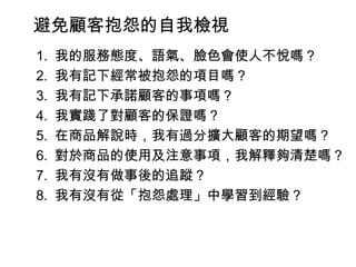 避免顧客抱怨的自我檢視 　 1.  我的服務態度、語氣、臉色會使人不悅嗎？ 　 2.  我有記下經常被抱怨的項目嗎？ 　 3.  我有記下承諾顧客的事項嗎？ 　 4.  我實踐了對顧客的保證嗎？ 　 5.  在商品解說時，我有過分擴大顧客的期望嗎？ 　 6.  對於商品的使用及注意事項，我解釋夠清楚嗎？ 　 7.  我有沒有做事後的追蹤？ 　 8.  我有沒有從「抱怨處理」中學習到經驗？ 