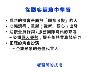 從顧客經驗中學習 成功的機會是屬於「願意改變」的人 心態歸零，重新（從新、從心）出發  迎接全員行銷 / 服務團隊時代的來臨 ~ 發揮 個人優勢 ，提升整體業務競爭力 正確的角色扮演 ～企業形象的最佳代言人 老醫師的技術 