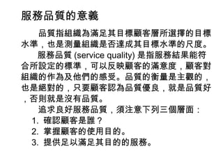 服務品質的意義 　　品質指組織為滿足其目標顧客層所選擇的目標水準，也是測量組織是否達成其目標水準的尺度。 服務品質 (service quality) 是指服務結果能符合所設定的標準，可以反映顧客的滿意度，顧客對組織的作為及他們的感受。品質的衡量是主觀的，也是絕對的，只要顧客認為品質優良，就是品質好，否則就是沒有品質。 　　追求良好服務品質，須注意下列三個層面： 　 1.  確認顧客是誰？ 　 2.  掌握顧客的使用目的。 　 3.  提供足以滿足其目的的服務。 