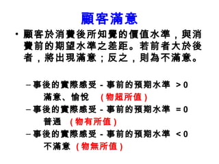 顧客滿意 顧客於消費後所知覺的價值水準，與消費前的期望水準之差距。若前者大於後者，將出現滿意；反之，則為不滿意。 事後的實際感受－事前的預期水準  > 0   滿意、愉悅  ( 物超所值 ) 事後的實際感受－事前的預期水準  = 0   普通  ( 物有所值 )  事後的實際感受－事前的預期水準  < 0  不滿意  ( 物無所值 ) 